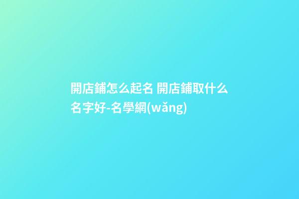 開店鋪怎么起名 開店鋪取什么名字好-名學網(wǎng)